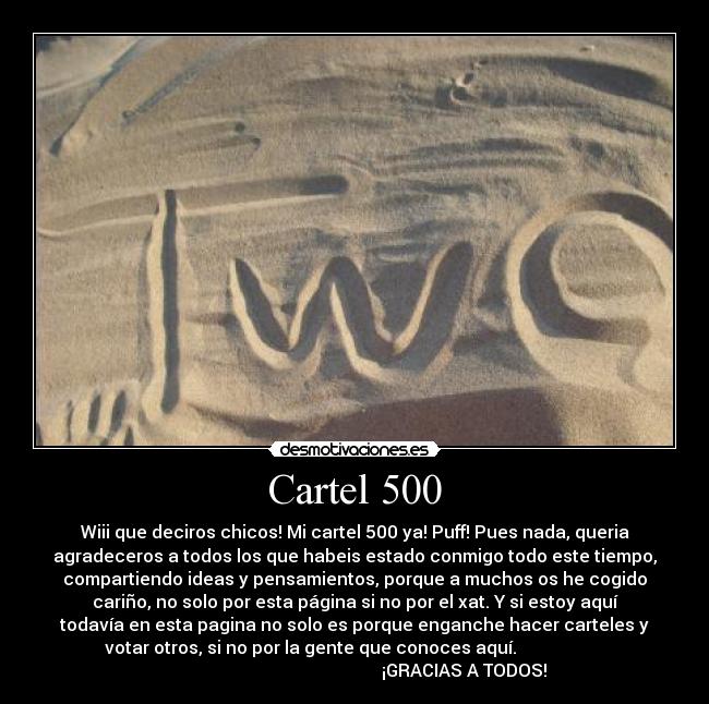 Cartel 500 - Wiii que deciros chicos! Mi cartel 500 ya! Puff! Pues nada, queria
agradeceros a todos los que habeis estado conmigo todo este tiempo,
compartiendo ideas y pensamientos, porque a muchos os he cogido
cariño, no solo por esta página si no por el xat. Y si estoy aquí
todavía en esta pagina no solo es porque enganche hacer carteles y
votar otros, si no por la gente que conoces aquí.                    
                                                  ¡GRACIAS A TODOS!