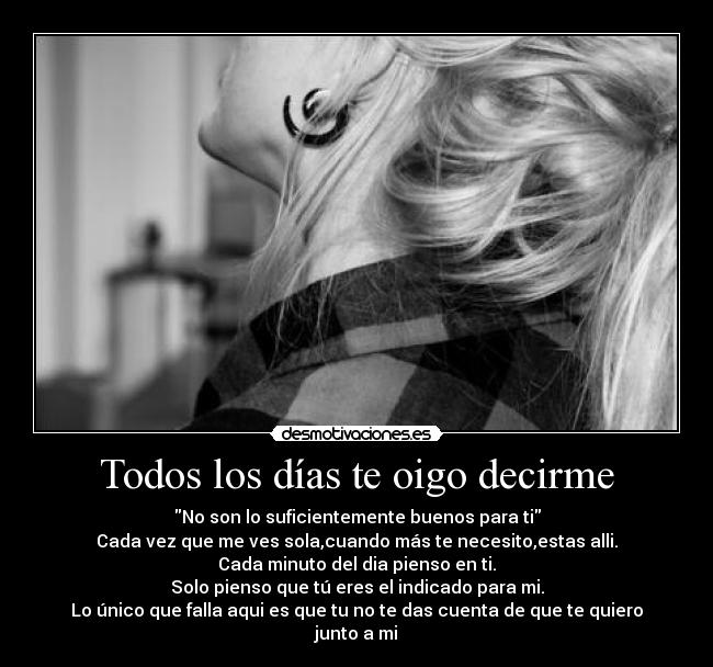 Todos los días te oigo decirme - No son lo suficientemente buenos para ti
Cada vez que me ves sola,cuando más te necesito,estas alli.
Cada minuto del dia pienso en ti.
Solo pienso que tú eres el indicado para mi.
Lo único que falla aqui es que tu no te das cuenta de que te quiero junto a mi