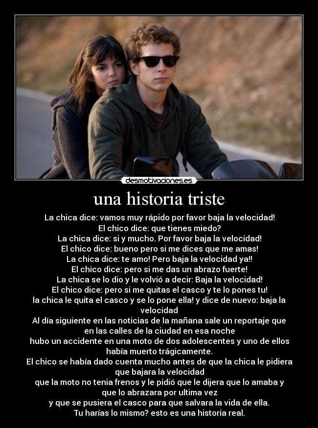 una historia triste - La chica dice: vamos muy rápido por favor baja la velocidad!
El chico dice: que tienes miedo?
La chica dice: si y mucho. Por favor baja la velocidad!
El chico dice: bueno pero si me dices que me amas!
La chica dice: te amo! Pero baja la velocidad ya!!
El chico dice: pero si me das un abrazo fuerte!
La chica se lo dio y le volvió a decir: Baja la velocidad!
El chico dice: pero si me quitas el casco y te lo pones tu!
la chica le quita el casco y se lo pone ella! y dice de nuevo: baja la
velocidad
Al día siguiente en las noticias de la mañana sale un reportaje que
en las calles de la ciudad en esa noche
hubo un accidente en una moto de dos adolescentes y uno de ellos
había muerto trágicamente.
El chico se había dado cuenta mucho antes de que la chica le pidiera
que bajara la velocidad
que la moto no tenia frenos y le pidió que le dijera que lo amaba y
que lo abrazara por ultima vez
y que se pusiera el casco para que salvara la vida de ella.
Tu harías lo mismo? esto es una historia real.