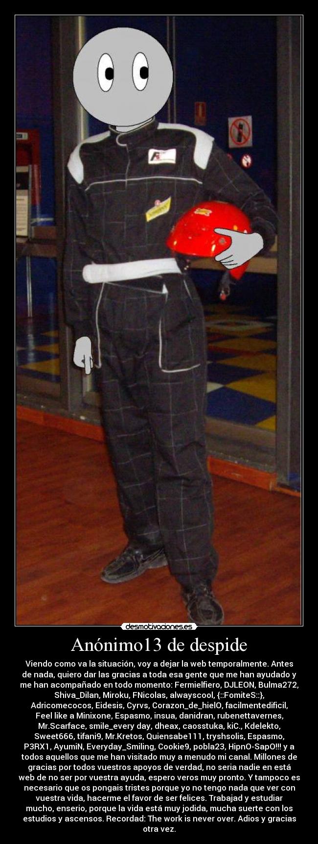 Anónimo13 de despide - Viendo como va la situación, voy a dejar la web temporalmente. Antes
de nada, quiero dar las gracias a toda esa gente que me han ayudado y
me han acompañado en todo momento: Fermielfiero, DJLEON, Bulma272,
Shiva_Dilan, Miroku, FNicolas, alwayscool, {::FomiteS::},
Adricomecocos, Eidesis, Cyrvs, Corazon_de_hielO, facilmentedificil,
Feel like a Minixone, Espasmo, insua, danidran, rubenettavernes,
Mr.Scarface, smile_every day, dheax, caosstuka, kiC., Kdelekto,
Sweet666, tifani9, Mr.Kretos, Quiensabe111, tryshsolis, Espasmo,
P3RX1, AyumiN, Everyday_Smiling, Cookie9, pobla23, HipnO-SapO!!! y a
todos aquellos que me han visitado muy a menudo mi canal. Millones de
gracias por todos vuestros apoyos de verdad, no seria nadie en está
web de no ser por vuestra ayuda, espero veros muy pronto. Y tampoco es
necesario que os pongais tristes porque yo no tengo nada que ver con
vuestra vida, hacerme el favor de ser felices. Trabajad y estudiar
mucho, enserio, porque la vida está muy jodida, mucha suerte con los
estudios y ascensos. Recordad: The work is never over. Adios y gracias
otra vez.