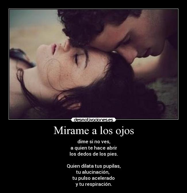 Mirame a los ojos - dime si no ves,
a quien te hace abrir
los dedos de los pies.

Quien dilata tus pupilas,
tu alucinación, 
tu pulso acelerado
y tu respiración.