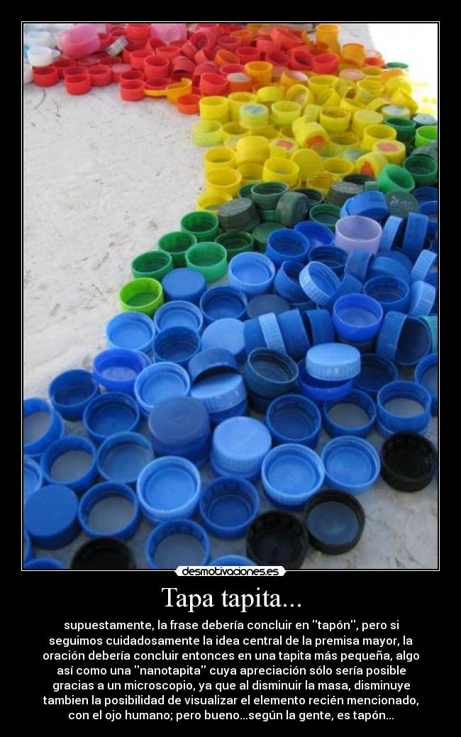 Tapa tapita... - supuestamente, la frase debería concluir en tapón, pero si
seguimos cuidadosamente la idea central de la premisa mayor, la
oración debería concluir entonces en una tapita más pequeña, algo
así como una nanotapita cuya apreciación sólo sería posible
gracias a un microscopio, ya que al disminuir la masa, disminuye
tambien la posibilidad de visualizar el elemento recién mencionado,
con el ojo humano; pero bueno...según la gente, es tapón...