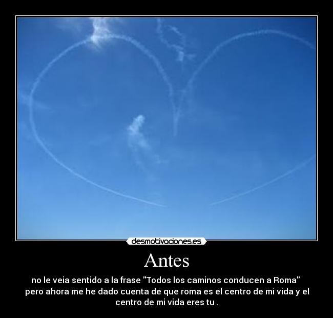 Antes - no le veia sentido a la frase Todos los caminos conducen a Roma 
pero ahora me he dado cuenta de que roma es el centro de mi vida y el
centro de mi vida eres tu .