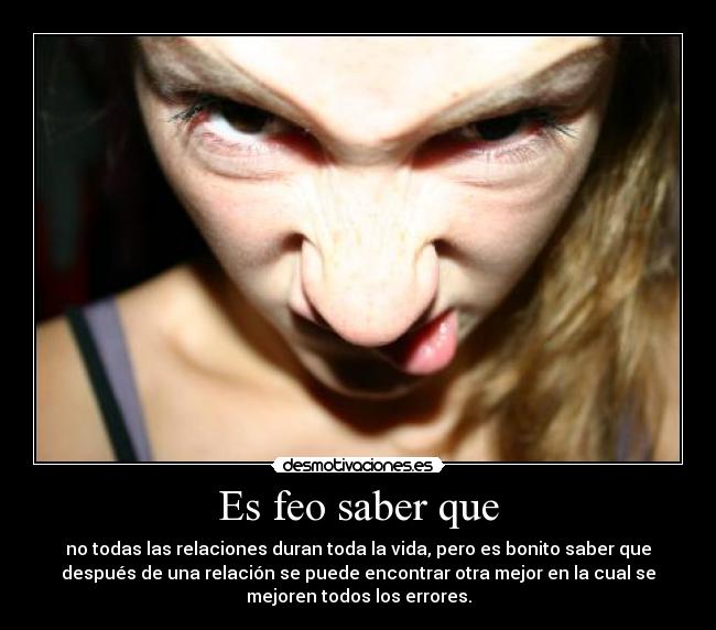 Es feo saber que - no todas las relaciones duran toda la vida, pero es bonito saber que
después de una relación se puede encontrar otra mejor en la cual se
mejoren todos los errores.