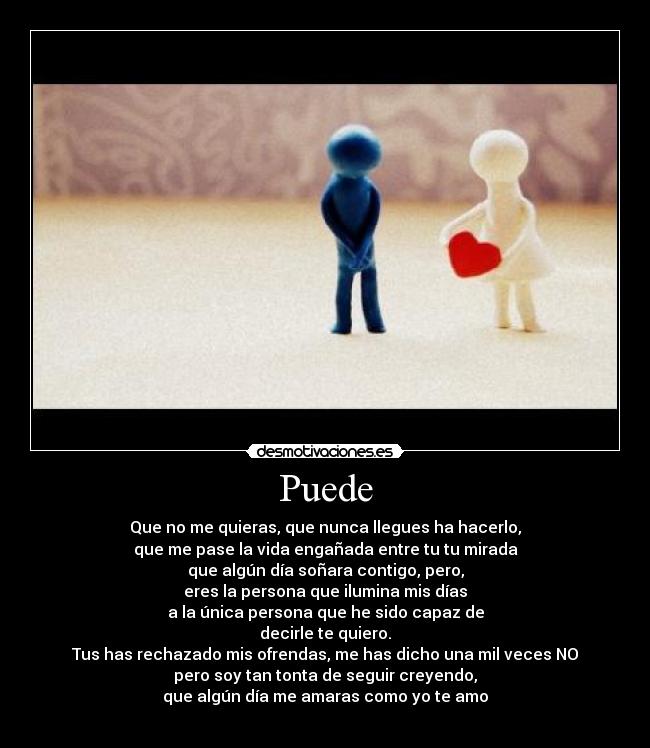 Puede - Que no me quieras, que nunca llegues ha hacerlo,
que me pase la vida engañada entre tu tu mirada
que algún día soñara contigo, pero,
eres la persona que ilumina mis días
a la única persona que he sido capaz de
decirle te quiero.
Tus has rechazado mis ofrendas, me has dicho una mil veces NO
pero soy tan tonta de seguir creyendo,
que algún día me amaras como yo te amo
♥