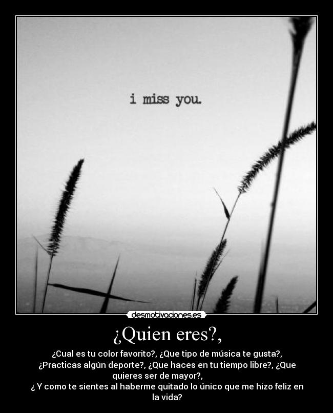 ¿Quien eres?, - ¿Cual es tu color favorito?, ¿Que tipo de música te gusta?,
¿Practicas algún deporte?, ¿Que haces en tu tiempo libre?, ¿Que
quieres ser de mayor?,         
¿ Y como te sientes al haberme quitado lo único que me hizo feliz en
la vida?