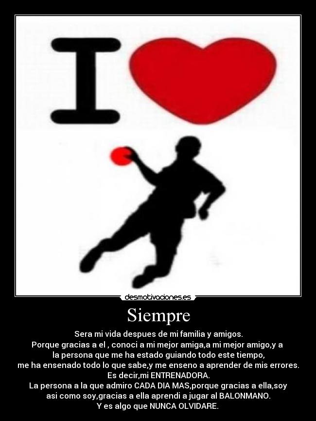 Siempre - Sera mi vida despues de mi familia y amigos.
Porque gracias a el , conoci a mi mejor amiga,a mi mejor amigo,y a
la persona que me ha estado guiando todo este tiempo,
me ha ensenado todo lo que sabe,y me enseno a aprender de mis errores.
Es decir,mi ENTRENADORA.
La persona a la que admiro CADA DIA MAS,porque gracias a ella,soy
asi como soy,gracias a ella aprendi a jugar al BALONMANO.
Y es algo que NUNCA OLVIDARE.♥