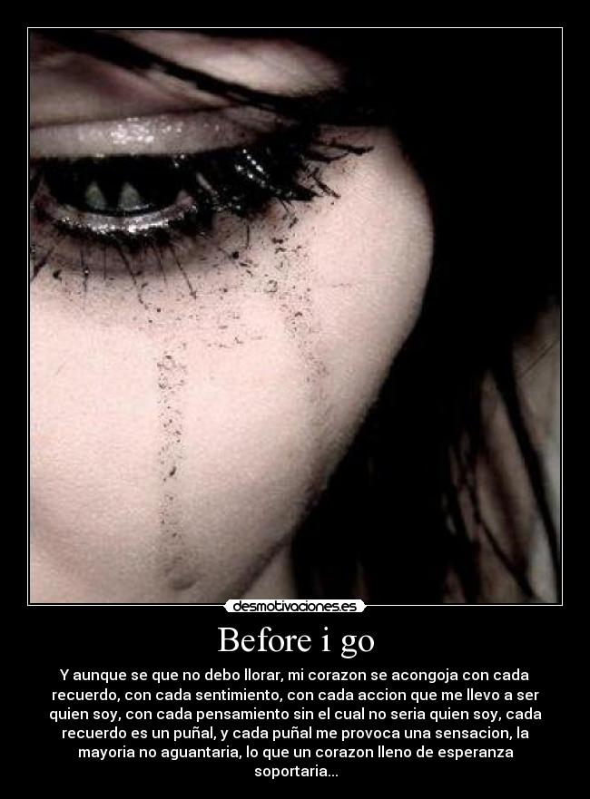 Before i go - Y aunque se que no debo llorar, mi corazon se acongoja con cada
recuerdo, con cada sentimiento, con cada accion que me llevo a ser
quien soy, con cada pensamiento sin el cual no seria quien soy, cada
recuerdo es un puñal, y cada puñal me provoca una sensacion, la
mayoria no aguantaria, lo que un corazon lleno de esperanza
soportaria...