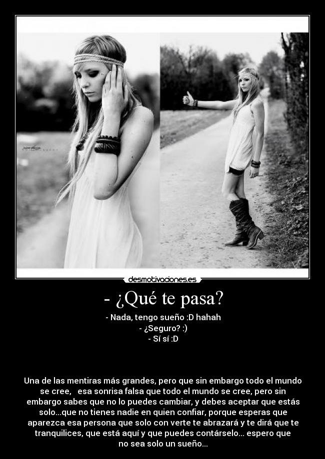 - ¿Qué te pasa? - - Nada, tengo sueño :D hahah
- ¿Seguro? :)
- Sí sí :D
Una de las mentiras más grandes, pero que sin embargo todo el mundo
se cree, esa sonrisa falsa que todo el mundo se cree, pero sin
embargo sabes que no lo puedes cambiar, y debes aceptar que estás
solo...que no tienes nadie en quien confiar, porque esperas que
aparezca esa persona que solo con verte te abrazará y te dirá que te
tranquilices, que está aquí y que puedes contárselo... espero que
no sea solo un sueño...
