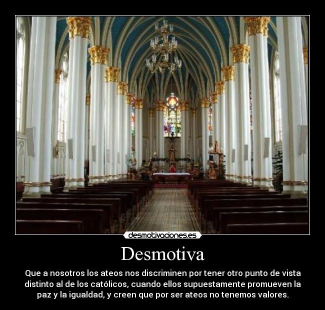 Desmotiva - Que a nosotros los ateos nos discriminen por tener otro punto de vista
distinto al de los católicos, cuando ellos supuestamente promueven la
paz y la igualdad, y creen que por ser ateos no tenemos valores.