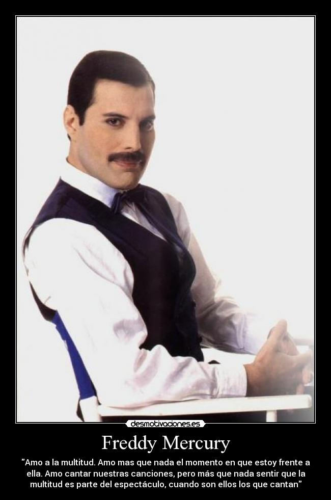 Freddy Mercury - Amo a la multitud. Amo mas que nada el momento en que estoy frente a
ella. Amo cantar nuestras canciones, pero más que nada sentir que la
multitud es parte del espectáculo, cuando son ellos los que cantan