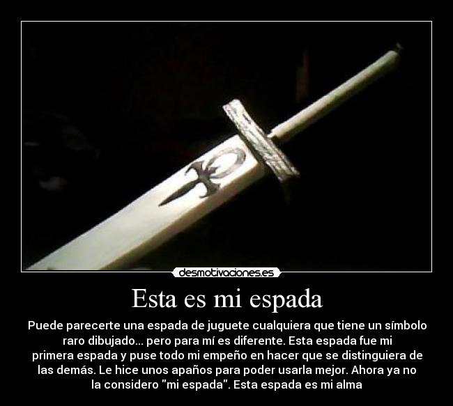 Esta es mi espada - Puede parecerte una espada de juguete cualquiera que tiene un símbolo
raro dibujado... pero para mí es diferente. Esta espada fue mi
primera espada y puse todo mi empeño en hacer que se distinguiera de
las demás. Le hice unos apaños para poder usarla mejor. Ahora ya no
la considero mi espada. Esta espada es mi alma