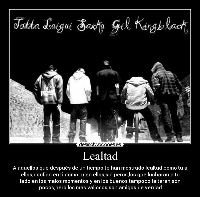 Lealtad - A aquellos que después de un tiempo te han mostrado lealtad como tu a
ellos,confían en ti como tu en ellos,sin peros,los que lucharan a tu
lado en los malos momentos y en los buenos tampoco faltaran,son
pocos,pero los más valiosos,son amigos de verdad