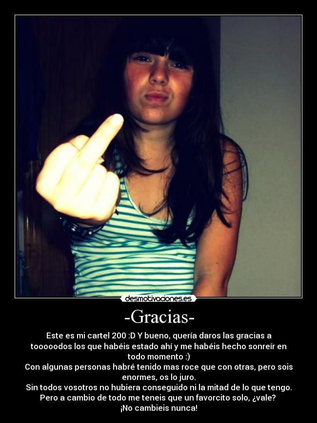 -Gracias- - Este es mi cartel 200 :D Y bueno, quería daros las gracias a
tooooodos los que habéis estado ahí y me habéis hecho sonreír en
todo momento :)
Con algunas personas habré tenido mas roce que con otras, pero sois
enormes, os lo juro.
Sin todos vosotros no hubiera conseguido ni la mitad de lo que tengo.
Pero a cambio de todo me teneis que un favorcito solo, ¿vale?
¡No cambieis nunca!