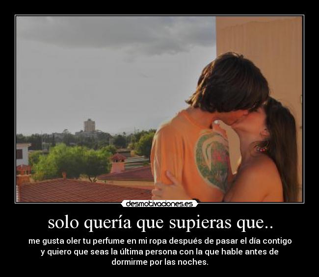 solo quería que supieras que.. - me gusta oler tu perfume en mi ropa después de pasar el día contigo
y quiero que seas la última persona con la que hable antes de
dormirme por las noches.