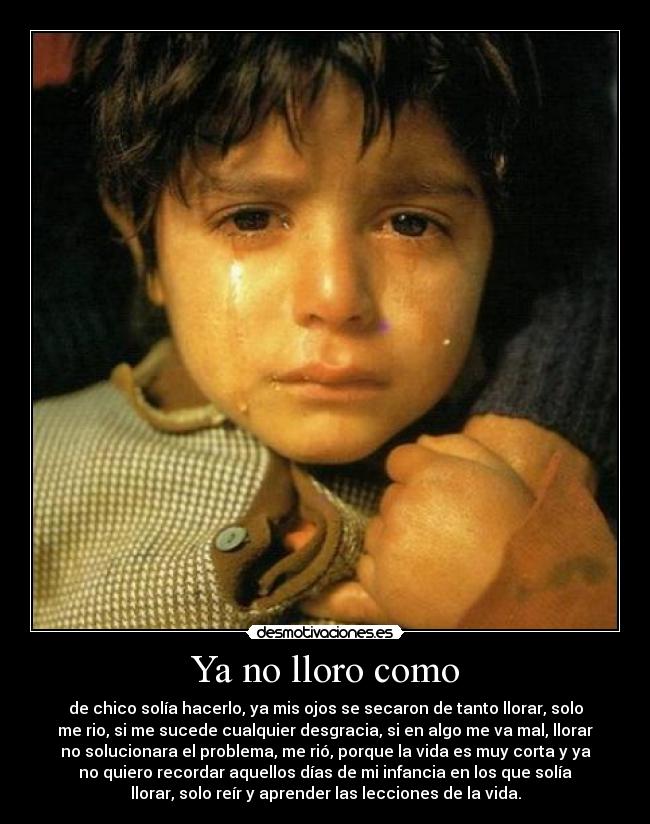 Ya no lloro como - de chico solía hacerlo, ya mis ojos se secaron de tanto llorar, solo
me rio, si me sucede cualquier desgracia, si en algo me va mal, llorar
no solucionara el problema, me rió, porque la vida es muy corta y ya
no quiero recordar aquellos días de mi infancia en los que solía
llorar, solo reír y aprender las lecciones de la vida.