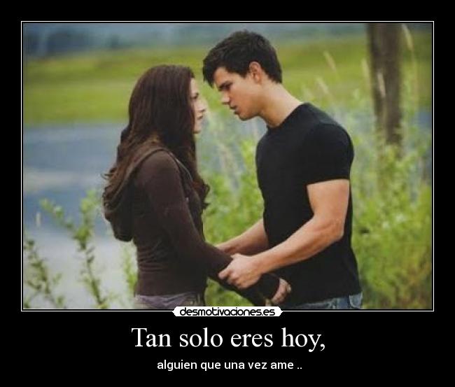 Tan solo eres hoy, -