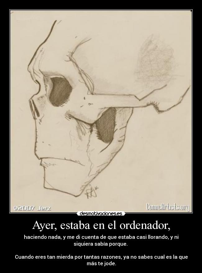 Ayer, estaba en el ordenador, - haciendo nada, y me di cuenta de que estaba casi llorando, y ni
siquiera sabía porque. 

Cuando eres tan mierda por tantas razones, ya no sabes cual es la que
más te jode.