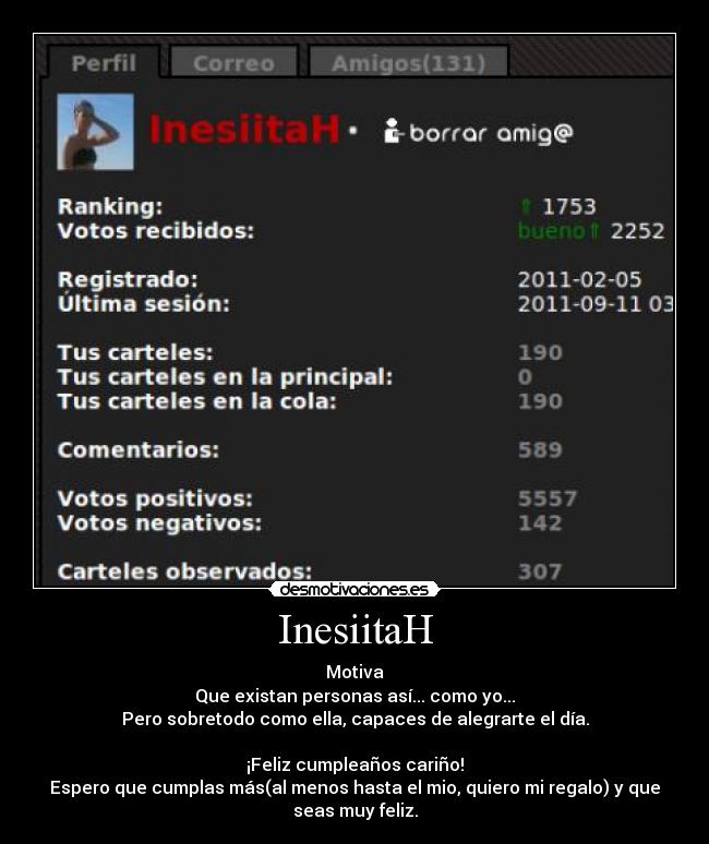 InesiitaH - Motiva
Que existan personas así... como yo...
Pero sobretodo como ella, capaces de alegrarte el día.
¡Feliz cumpleaños cariño!
Espero que cumplas más(al menos hasta el mio, quiero mi regalo) y que
seas muy feliz.