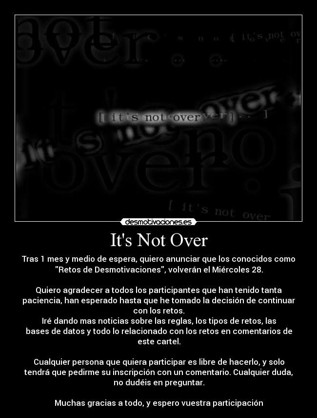 Its Not Over - Tras 1 mes y medio de espera, quiero anunciar que los conocidos como
Retos de Desmotivaciones, volverán el Miércoles 28.
Quiero agradecer a todos los participantes que han tenido tanta
paciencia, han esperado hasta que he tomado la decisión de continuar
con los retos.
Iré dando mas noticias sobre las reglas, los tipos de retos, las
bases de datos y todo lo relacionado con los retos en comentarios de
este cartel.
Cualquier persona que quiera participar es libre de hacerlo, y solo
tendrá que pedirme su inscripción con un comentario. Cualquier duda,
no dudéis en preguntar.
Muchas gracias a todo, y espero vuestra participación