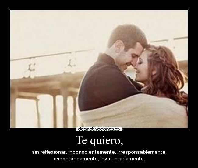 Te quiero, - sin reflexionar, inconscientemente, irresponsablemente,
espontáneamente, involuntariamente.