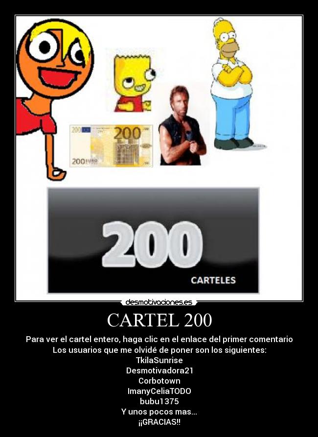 CARTEL 200 - Para ver el cartel entero, haga clic en el enlace del primer comentario
Los usuarios que me olvidé de poner son los siguientes:
TkilaSunrise
Desmotivadora21
Corbotown
ImanyCeliaTODO
bubu1375
Y unos pocos mas...
¡¡GRACIAS!!