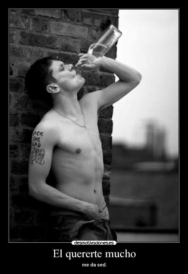 El quererte mucho - me da sed.