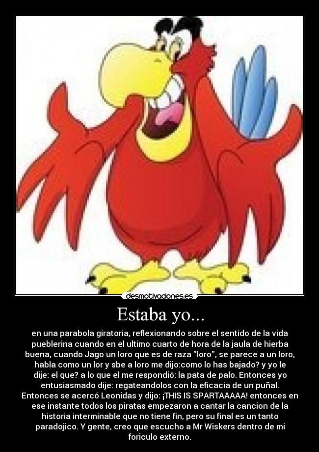Estaba yo... - en una parabola giratoria, reflexionando sobre el sentido de la vida
pueblerina cuando en el ultimo cuarto de hora de la jaula de hierba
buena, cuando Jago un loro que es de raza loro, se parece a un loro,
habla como un lor y sbe a loro me dijo:como lo has bajado? y yo le
dije: el que? a lo que el me respondió: la pata de palo. Entonces yo
entusiasmado dije: regateandolos con la eficacia de un puñal.
Entonces se acercó Leonidas y dijo: ¡THIS IS SPARTAAAAA! entonces en
ese instante todos los piratas empezaron a cantar la cancion de la
historia interminable que no tiene fin, pero su final es un tanto
paradojico. Y gente, creo que escucho a Mr Wiskers dentro de mi
foriculo externo.