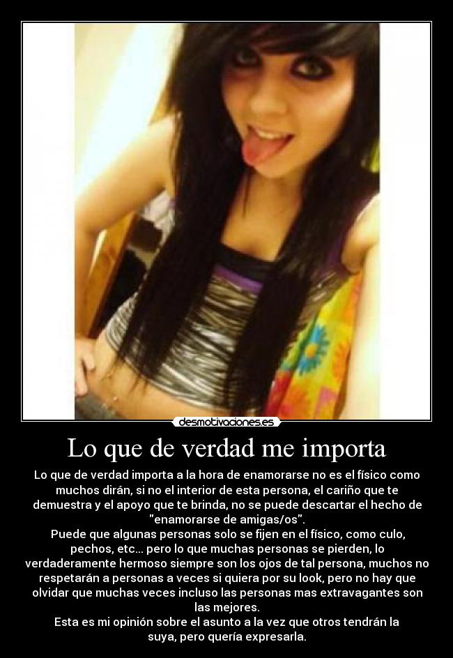 Lo que de verdad me importa - Lo que de verdad importa a la hora de enamorarse no es el físico como
muchos dirán, si no el interior de esta persona, el cariño que te
demuestra y el apoyo que te brinda, no se puede descartar el hecho de
enamorarse de amigas/os.
Puede que algunas personas solo se fijen en el físico, como culo,
pechos, etc... pero lo que muchas personas se pierden, lo
verdaderamente hermoso siempre son los ojos de tal persona, muchos no
respetarán a personas a veces si quiera por su look, pero no hay que
olvidar que muchas veces incluso las personas mas extravagantes son
las mejores.
Esta es mi opinión sobre el asunto a la vez que otros tendrán la
suya, pero quería expresarla.