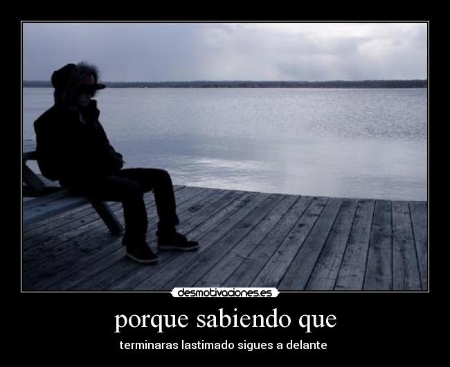 porque sabiendo que - terminaras lastimado sigues a delante 