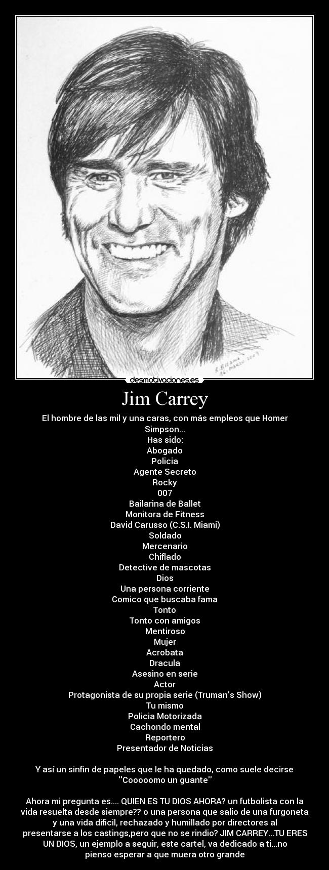 Jim Carrey - El hombre de las mil y una caras, con más empleos que Homer
Simpson...
Has sido:
Abogado
Policia
Agente Secreto
Rocky
007
Bailarina de Ballet
Monitora de Fitness
David Carusso (C.S.I. Miami)
Soldado
Mercenario
Chiflado
Detective de mascotas
Dios
Una persona corriente
Comico que buscaba fama
Tonto
Tonto con amigos
Mentiroso
Mujer
Acrobata
Dracula
Asesino en serie
Actor
Protagonista de su propia serie (Trumans Show)
Tu mismo
Policia Motorizada
Cachondo mental
Reportero
Presentador de Noticias

Y así un sinfin de papeles que le ha quedado, como suele decirse
Cooooomo un guante

Ahora mi pregunta es.... QUIEN ES TU DIOS AHORA? un futbolista con la
vida resuelta desde siempre?? o una persona que salio de una furgoneta
y una vida dificil, rechazado y humillado por directores al
presentarse a los castings,pero que no se rindio? JIM CARREY...TU ERES
UN DIOS, un ejemplo a seguir, este cartel, va dedicado a ti...no
pienso esperar a que muera otro grande