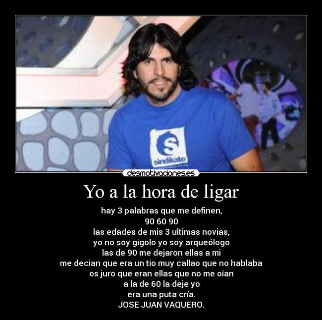 Yo a la hora de ligar - hay 3 palabras que me definen,
90 60 90
las edades de mis 3 ultimas novias,
yo no soy gigolo yo soy arqueólogo
las de 90 me dejaron ellas a mi
me decian que era un tio muy callao que no hablaba
os juro que eran ellas que no me oían
a la de 60 la deje yo
era una puta cría.
JOSE JUAN VAQUERO.