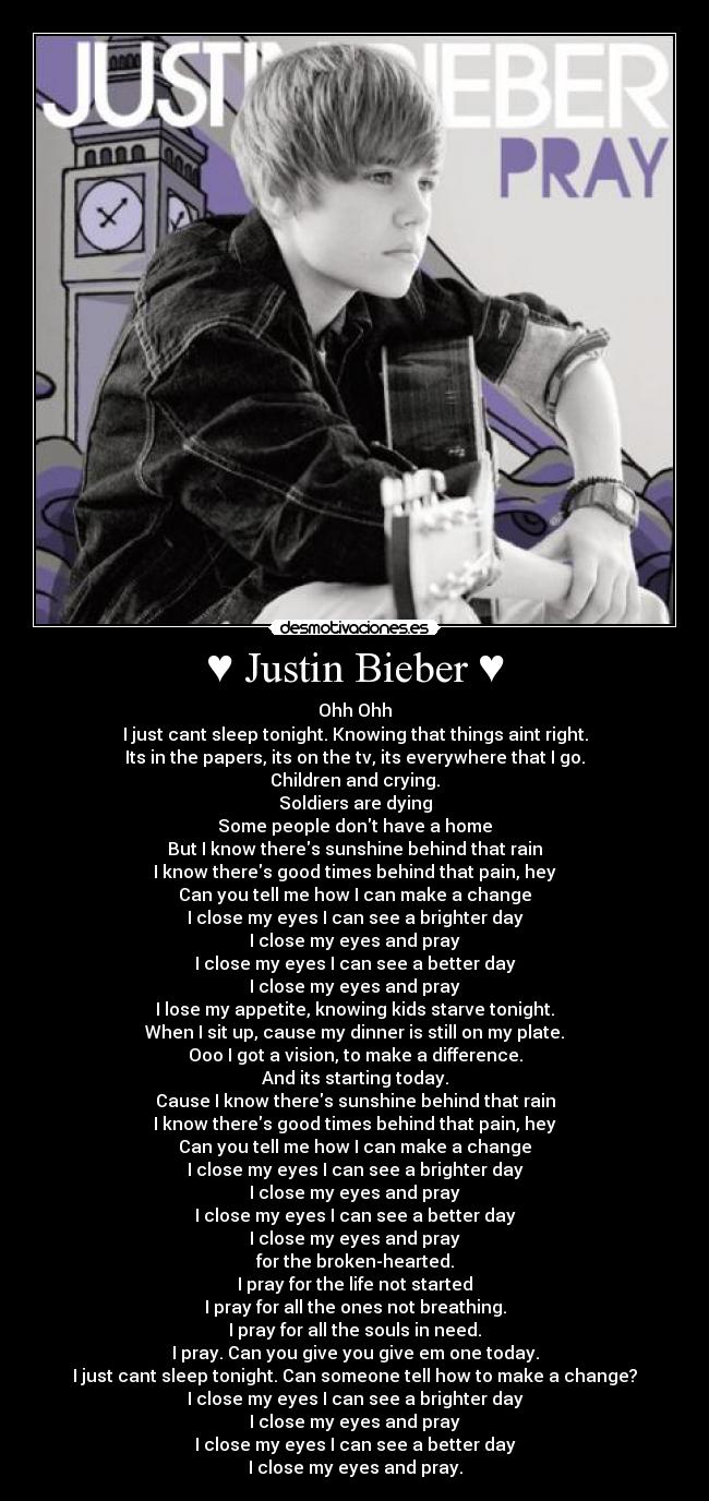 ♥ Justin Bieber ♥ - Ohh Ohh
I just cant sleep tonight. Knowing that things aint right.
Its in the papers, its on the tv, its everywhere that I go.
Children and crying.
Soldiers are dying
Some people dont have a home
But I know theres sunshine behind that rain
I know theres good times behind that pain, hey
Can you tell me how I can make a change
I close my eyes I can see a brighter day
I close my eyes and pray
I close my eyes I can see a better day
I close my eyes and pray
I lose my appetite, knowing kids starve tonight.
When I sit up, cause my dinner is still on my plate.
Ooo I got a vision, to make a difference.
And its starting today.
Cause I know theres sunshine behind that rain
I know theres good times behind that pain, hey
Can you tell me how I can make a change
I close my eyes I can see a brighter day
I close my eyes and pray
I close my eyes I can see a better day
I close my eyes and pray
for the broken-hearted.
I pray for the life not started
I pray for all the ones not breathing.
I pray for all the souls in need.
I pray. Can you give you give em one today.
I just cant sleep tonight. Can someone tell how to make a change?
I close my eyes I can see a brighter day
I close my eyes and pray
I close my eyes I can see a better day
I close my eyes and pray.