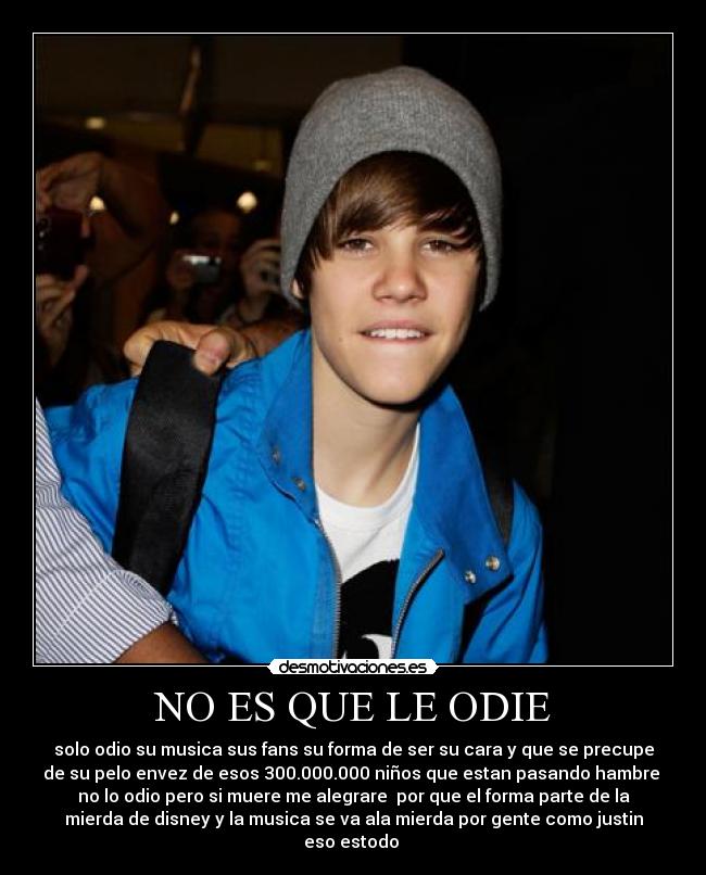 NO ES QUE LE ODIE - solo odio su musica sus fans su forma de ser su cara y que se precupe
de su pelo envez de esos 300.000.000 niños que estan pasando hambre
no lo odio pero si muere me alegrare por que el forma parte de la
mierda de disney y la musica se va ala mierda por gente como justin
eso estodo