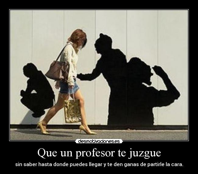 Que un profesor te juzgue - sin saber hasta donde puedes llegar y te den ganas de partirle la cara.