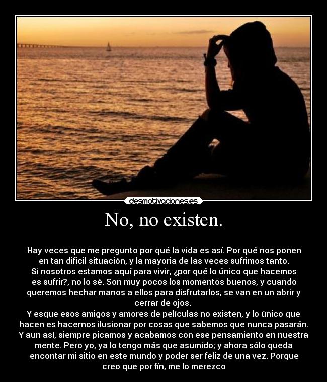 No, no existen. -
Hay veces que me pregunto por qué la vida es así. Por qué nos ponen
en tan dificil situación, y la mayoria de las veces sufrimos tanto.
Si nosotros estamos aquí para vivir, ¿por qué lo único que hacemos
es sufrir?, no lo sé. Son muy pocos los momentos buenos, y cuando
queremos hechar manos a ellos para disfrutarlos, se van en un abrir y
cerrar de ojos.
Y esque esos amigos y amores de películas no existen, y lo único que
hacen es hacernos ilusionar por cosas que sabemos que nunca pasarán.
Y aun así, siempre picamos y acabamos con ese pensamiento en nuestra
mente. Pero yo, ya lo tengo más que asumido; y ahora sólo queda
encontar mi sitio en este mundo y poder ser feliz de una vez. Porque
creo que por fín, me lo merezco