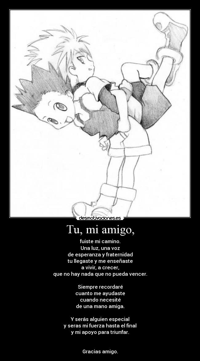 Tu, mi amigo, - fuiste mi camino.
Una luz, una voz
de esperanza y fraternidad
tu llegaste y me enseñaste
a vivir, a crecer,
que no hay nada que no pueda vencer.

Siempre recordaré
cuanto me ayudaste
cuando necesité
de una mano amiga.

Y serás alguien especial
y seras mi fuerza hasta el final
y mi apoyo para triunfar.


Gracias amigo.
