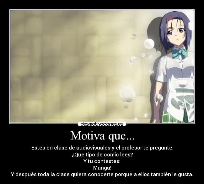 Motiva que... - Estés en clase de audiovisuales y el profesor te pregunte:
¿Que tipo de cómic lees?
Y tu contestes:
Manga!
Y después toda la clase quiera conocerte porque a ellos también le gusta.