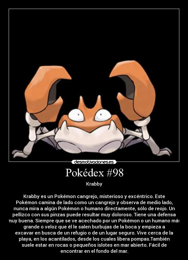 Pokédex #98 - Krabby

Krabby es un Pokémon cangrejo, misterioso y excéntrico. Este
Pokémon camina de lado como un cangrejo y observa de medio lado,
nunca mira a algún Pokémon o humano directamente, sólo de reojo. Un
pellizco con sus pinzas puede resultar muy doloroso. Tiene una defensa
muy buena. Siempre que se ve acechado por un Pokémon o un humano más
grande o veloz que él le salen burbujas de la boca y empieza a
excavar en busca de un refugio o de un lugar seguro. Vive cerca de la
playa, en los acantilados, desde los cuales libera pompas.También
suele estar en rocas o pequeños islotes en mar abierto. Fácil de
encontrar en el fondo del mar.