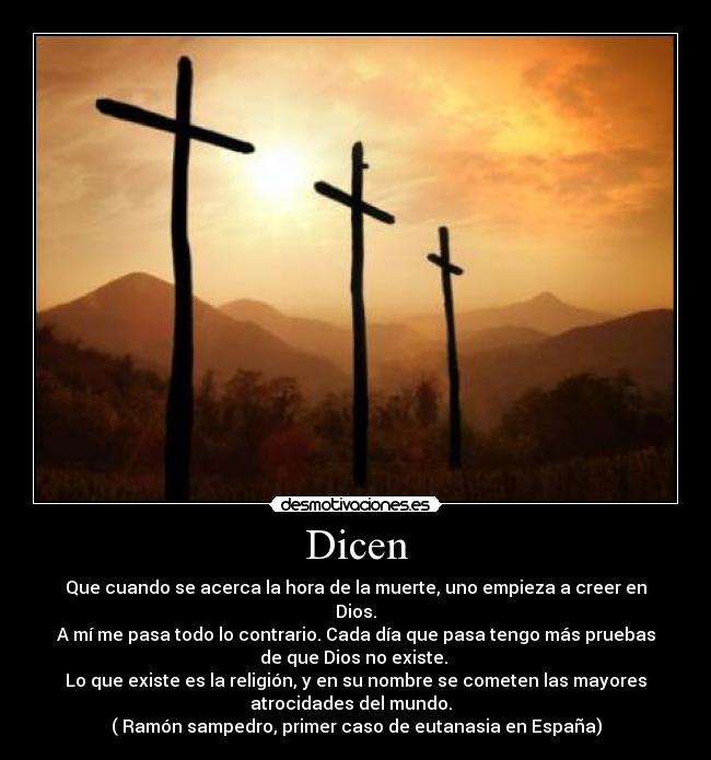 Dicen - Que cuando se acerca la hora de la muerte, uno empieza a creer en
Dios.
A mí me pasa todo lo contrario. Cada día que pasa tengo más pruebas
de que Dios no existe. 
Lo que existe es la religión, y en su nombre se cometen las mayores
atrocidades del mundo.  
( Ramón sampedro, primer caso de eutanasia en España)