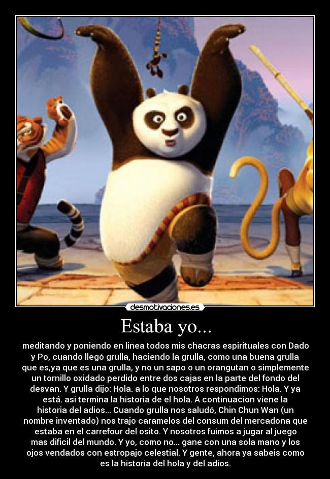 Estaba yo... - meditando y poniendo en linea todos mis chacras espirituales con Dado
y Po, cuando llegó grulla, haciendo la grulla, como una buena grulla
que es,ya que es una grulla, y no un sapo o un orangutan o simplemente
un tornillo oxidado perdido entre dos cajas en la parte del fondo del
desvan. Y grulla dijo: Hola. a lo que nosotros respondimos: Hola. Y ya
está. asi termina la historia de el hola. A continuacion viene la
historia del adios... Cuando grulla nos saludó, Chin Chun Wan (un
nombre inventado) nos trajo caramelos del consum del mercadona que
estaba en el carrefour del osito. Y nosotros fuimos a jugar al juego
mas dificil del mundo. Y yo, como no... gane con una sola mano y los
ojos vendados con estropajo celestial. Y gente, ahora ya sabeis como
es la historia del hola y del adios.