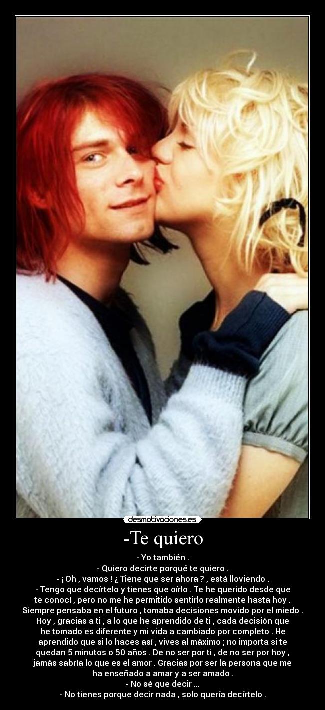 -Te quiero - - Yo también .
- Quiero decirte porqué te quiero .
- ¡ Oh , vamos ! ¿ Tiene que ser ahora ? , está lloviendo .
- Tengo que decírtelo y tienes que oírlo . Te he querido desde que
te conocí , pero no me he permitido sentirlo realmente hasta hoy .
Siempre pensaba en el futuro , tomaba decisiones movido por el miedo .
Hoy , gracias a ti , a lo que he aprendido de ti , cada decisión que
he tomado es diferente y mi vida a cambiado por completo . He
aprendido que si lo haces así , vives al máximo ; no importa si te
quedan 5 minutos o 50 años . De no ser por ti , de no ser por hoy ,
jamás sabría lo que es el amor . Gracias por ser la persona que me
ha enseñado a amar y a ser amado .
- No sé que decir ...
- No tienes porque decir nada , solo quería decírtelo .