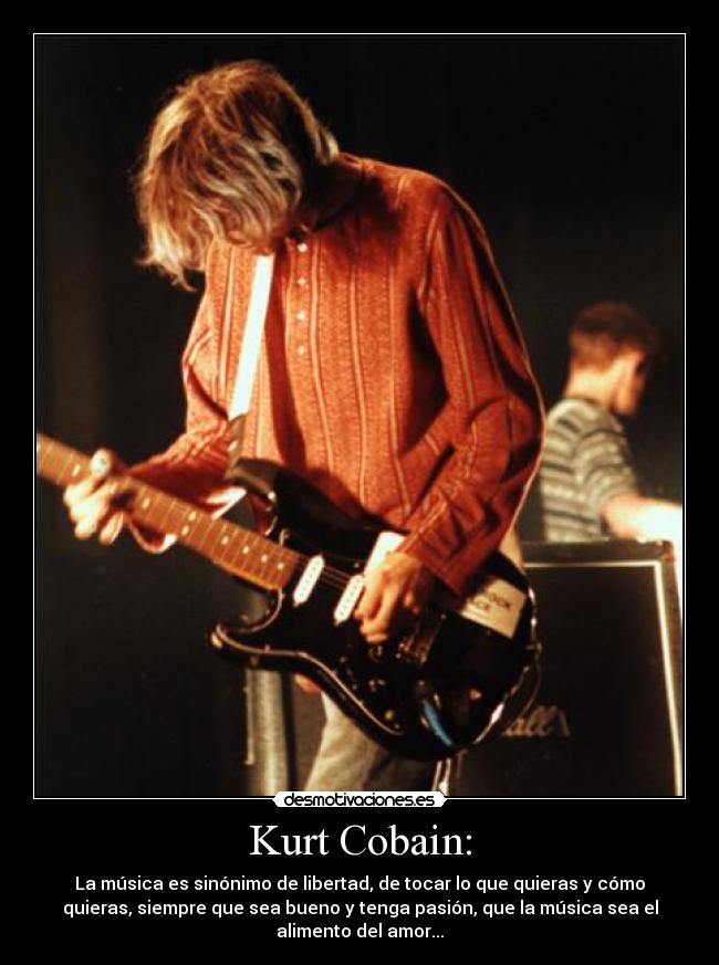 Kurt Cobain: - La música es sinónimo de libertad, de tocar lo que quieras y cómo
quieras, siempre que sea bueno y tenga pasión, que la música sea el
alimento del amor...