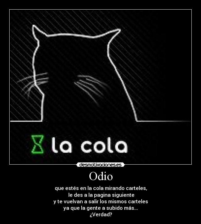 Odio - que estés en la cola mirando carteles,
le des a la pagina siguiente
y te vuelvan a salir los mismos carteles
ya que la gente a subido más...
¿Verdad?