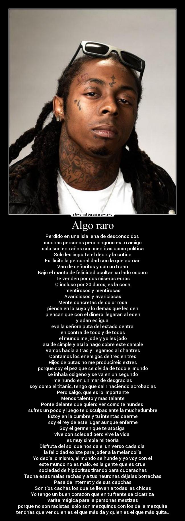 Algo raro - Perdido en una isla lena de desconocidos 
muchas personas pero ninguno es tu amigo
solo son entrañas con mentiras como política
Solo les importa el decir y la crítica
Es ilícita la personalidad con la que actúan
Van de señoritos y son un truán
Bajo el manto de felicidad ocultan su lado oscuro
Te venden por dos miseros euros
O incluso por 20 duros, es la cosa
mentirosos y mentirosas
Avariciosos y avariciosas
Mente concretas de color rosa
piensa en lo suyo y lo demás que les den
piensan que con el dinero llegaran al edén
y adán es igual
eva la señora puta del estado central
en contra de todo y de todos
el mundo me jode y yo les jodo
así de simple y así lo hago sobre este sample
Vamos hacia a tras y llegamos al chantres
Contamos los enemigos de tres en tres
Hijos de putas no me produciréis extres
porque soy el pez que se olvida de todo el mundo
se inhala oxigeno y se va en un segundo
me hundo en un mar de desgracias
soy como el titanic, tengo que salir haciendo acrobacias
Pero salgo, que es lo importante
Menos talento y mas talante
Ponte delante que quiero ver como te hundes 
sufres un poco y luego te disculpas ante la muchedumbre
Estoy en la cumbre y tu intentas caerme
soy el rey de este lugar aunque enferme
Soy el germen que te atosiga 
vive con soledad pero vive la vida 
es muy simple mi teoría
Disfruta del sol que nos da el universo cada día 
la felicidad existe para joder a la melancolía
Yo decía lo mismo, el mundo se hunde y yo voy con el
este mundo no es malo, es la gente que es cruel
sociedad de hipócritas tirando para cucarachas
Tacha esas malas rachas y a tus neuronas déjalas borrachas
Pasa de Internet y de sus capchas
Son tíos cachas los que se llevan a todas las chicas
Yo tengo un buen corazón que en tu frente se cicatriza
varita mágica para la personas mestizas
porque no son racistas, solo son mezquinos con los de la mezquita
tendrías que ver quien es el que más da y quien es el que más quita..