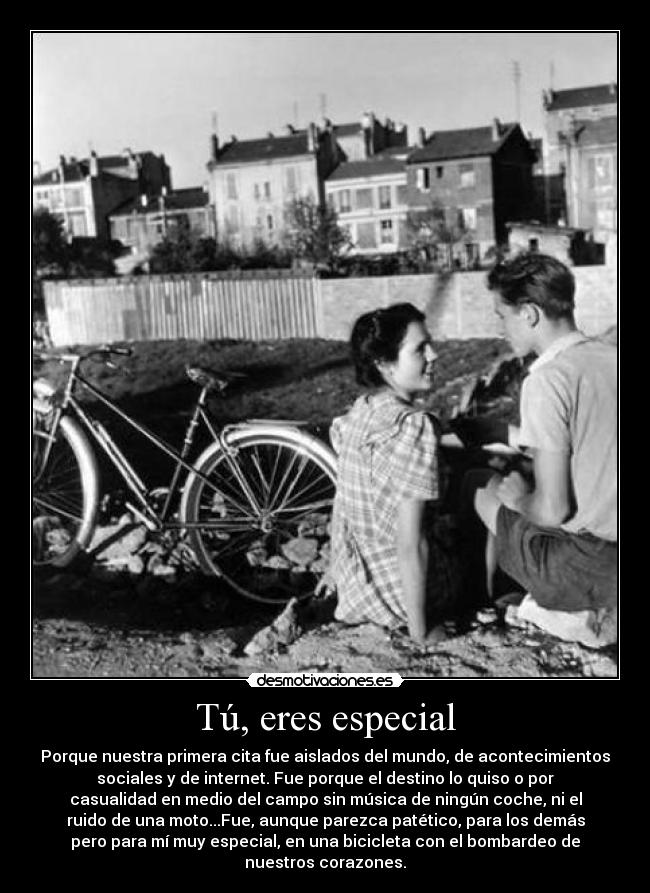 Tú, eres especial - Porque nuestra primera cita fue aislados del mundo, de acontecimientos
sociales y de internet. Fue porque el destino lo quiso o por
casualidad en medio del campo sin música de ningún coche, ni el
ruido de una moto...Fue, aunque parezca patético, para los demás
pero para mí muy especial, en una bicicleta con el bombardeo de
nuestros corazones.
