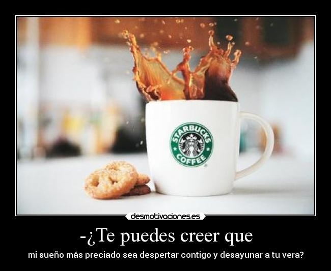 -¿Te puedes creer que - mi sueño más preciado sea despertar contigo y desayunar a tu vera?