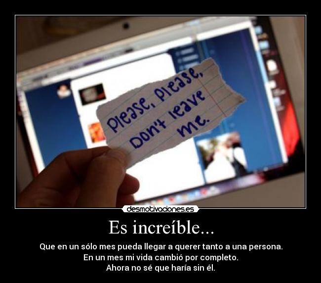 Es increíble... - Que en un sólo mes pueda llegar a querer tanto a una persona.
En un mes mi vida cambió por completo.
Ahora no sé que haría sin él.