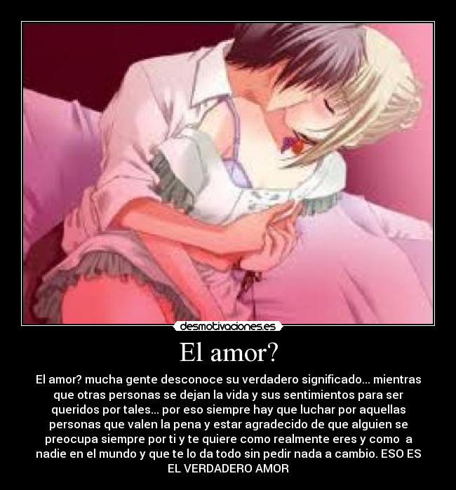 El amor? - El amor? mucha gente desconoce su verdadero significado... mientras
que otras personas se dejan la vida y sus sentimientos para ser
queridos por tales... por eso siempre hay que luchar por aquellas
personas que valen la pena y estar agradecido de que alguien se
preocupa siempre por ti y te quiere como realmente eres y como a
nadie en el mundo y que te lo da todo sin pedir nada a cambio. ESO ES
EL VERDADERO AMOR