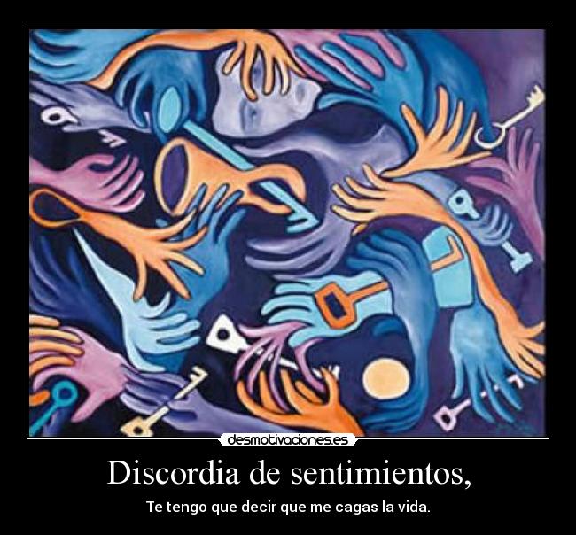 Discordia de sentimientos, - Te tengo que decir que me cagas la vida.